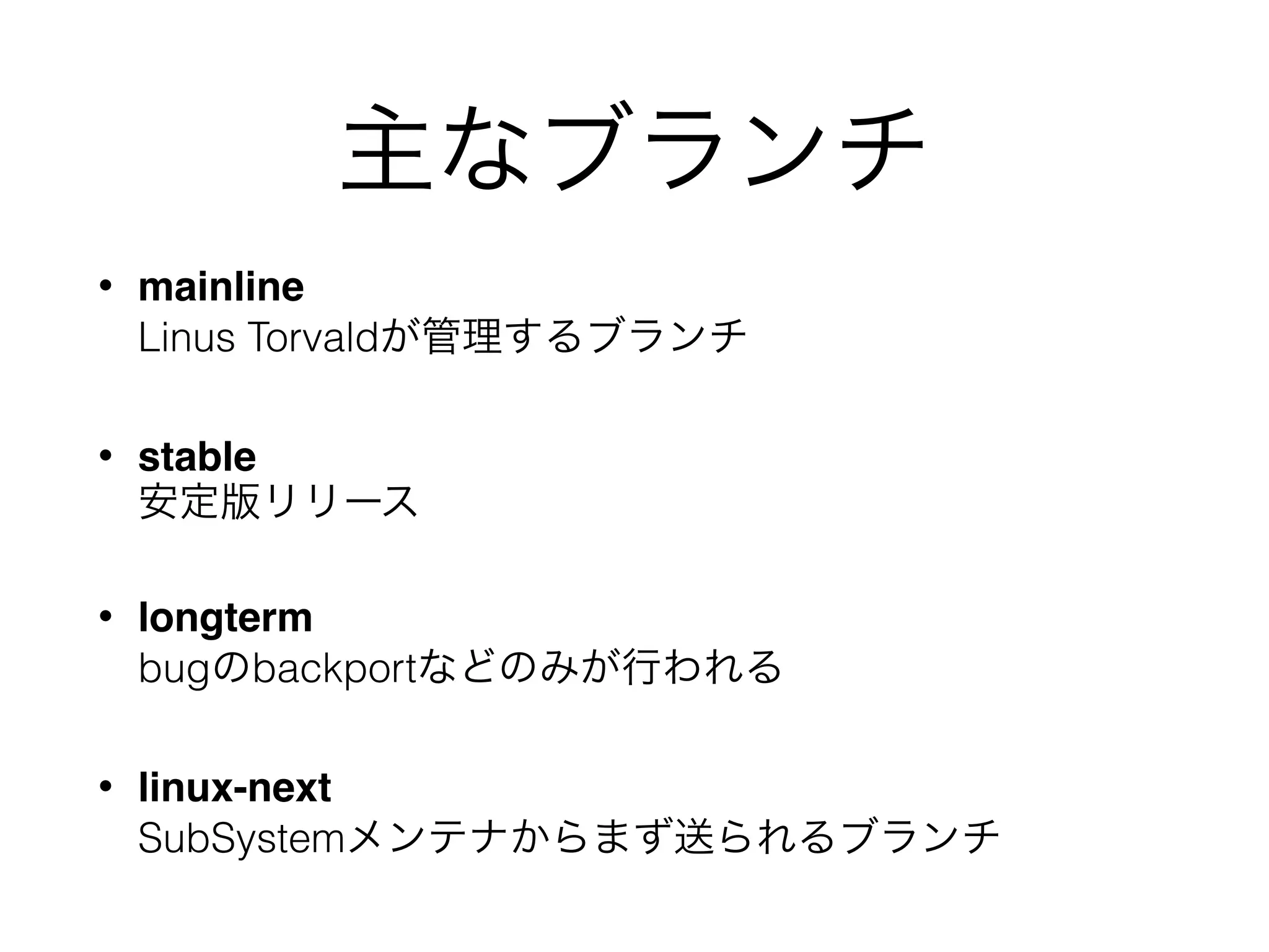 主なブランチ
• mainline 
Linus Torvaldが管理するブランチ
• stable 
安定版リリース
• longterm 
bugのbackportなどのみが行われる
• linux-next 
SubSystemメンテナからまず送られるブランチ
 