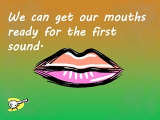 We can get our mouths
ready for the first
sound.
 