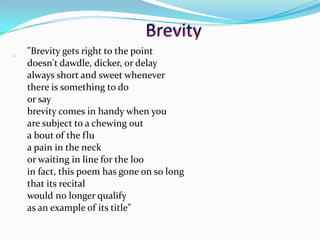 "Brevity gets right to the point
doesn't dawdle, dicker, or delay
always short and sweet whenever
there is something to do
or say
brevity comes in handy when you
are subject to a chewing out
a bout of the flu
a pain in the neck
or waiting in line for the loo
in fact, this poem has gone on so long
that its recital
would no longer qualify
as an example of its title"
14
 