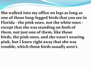 She walked into my office on legs as long as
one of those long-legged birds that you see in
Florida - the pink ones, not the white ones -
except that she was standing on both of
them, not just one of them, like those
birds, the pink ones, and she wasn't wearing
pink, but I knew right away that she was
trouble, which those birds usually aren't.
 