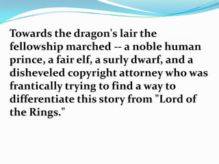 Towards the dragon's lair the
fellowship marched -- a noble human
prince, a fair elf, a surly dwarf, and a
disheveled copyright attorney who was
frantically trying to find a way to
differentiate this story from "Lord of
the Rings."
 