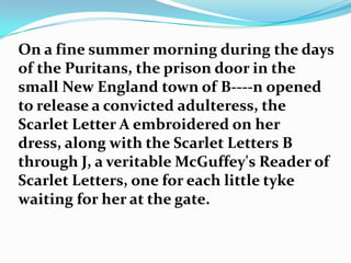 On a fine summer morning during the days
of the Puritans, the prison door in the
small New England town of B----n opened
to release a convicted adulteress, the
Scarlet Letter A embroidered on her
dress, along with the Scarlet Letters B
through J, a veritable McGuffey's Reader of
Scarlet Letters, one for each little tyke
waiting for her at the gate.
 