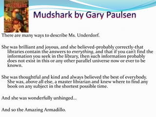 There are many ways to describe Ms. Underdorf.
She was brilliant and joyous, and she believed-probably correctly-that
libraries contain the answers to everything, and that if you can’t find the
information you seek in the library, then such information probably
does not exist in this or any other parallel universe now or ever to be
known.
She was thoughtful and kind and always believed the best of everybody.
She was, above all else, a master librarian and knew where to find any
book on any subject in the shortest possible time.
And she was wonderfully unhinged…
And so the Amazing Armadillo.
53
 