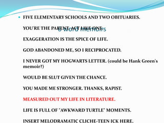 6 word memoirs
 FIVE ELEMENTARY SCHOOLS AND TWO OBITUARIES.
YOU'RE THE PARENT. ACT LIKE ONE.
EXAGGERATION IS THE SPICE OF LIFE.
GOD ABANDONED ME, SO I RECIPROCATED.
I NEVER GOT MY HOGWARTS LETTER. (could be Hank Green's
memoir?)
WOULD BE SLUT GIVEN THE CHANCE.
YOU MADE ME STRONGER. THANKS, RAPIST.
MEASURED OUT MY LIFE IN LITERATURE.
LIFE IS FULL OF "AWKWARD TURTLE" MOMENTS.
INSERT MELODRAMATIC CLICHE-TEEN ICK HERE.
 