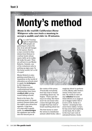 Text 3




              Monty’s method
              Monty is the real-life Californian Horse
              Whisperer who can train a mustang to
              accept a saddle and rider in 10 minutes.


              O
                      n a cold Tuesday
                      night in September,
                      1000 people are
              gathering in a barn the
              size of an aircraft hangar.
              In the queue, there’s
              a man covered in blue
              denim from Stetson to
              cowboy boots whose
              spurs rattle as he walks.
              He looks the part. They
              are all here to see Monty
              Roberts. Outside, one
              of the volunteers who is
              putting up signs says ‘In
              the horse world, he’s a bit
              of a god.’
              Monty Roberts is also
              gaining something of a
              reputation in the world of
              education as schools start
              to apply his techniques
              in the classroom.
              His theories on non-
              confrontational human         the centre of the arena.       magician about to perform
              relationships have been       ‘Practically everybody         a trick, Monty asks Socks’s
              credited with turning         here has read or heard         owner if they have ever
              round failing schools.        something about me,’ he        met. He needs to rule out
                                            begins. ‘That’s just the       any collusion because
              Back in the barn, the         way it is today. But there     what follows is so magical
              warm-up music of classic      won’t be one horse who         as to beggar belief. But it
              western themes fades and      comes through that gate        is not a trick. Socks is a
              the night’s star attraction   tonight that has read or       ‘starter’, meaning he has
              appears. A big bear           heard anything about me.’      never been ridden. In fact,
              of a man with a gentle                                       he has never had anything
              smile, he acknowledges        The rst horse to enter
                                                                           on his back. He is wild –
              the applause and walks        the arena is a handsome
                                                                           in the top 5 per cent of
              into the fenced pen at        animal called Socks. Like a
                                                                           untrained horses. Socks




10   Unit 3   The gentle touch                                            © Cambridge University Press 2010
 