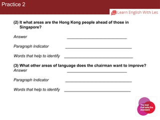 Practice 2 
(2) It what areas are the Hong Kong people ahead of those in 
Singapore? 
Answer ___________________________ 
Paragraph Indicator ______________________________ 
Words that help to identify _______________________________ 
(3) What other areas of language does the chairman want to improve? 
Answer ___________________________ 
Paragraph Indicator ______________________________ 
Words that help to identify ______________________________ 
 