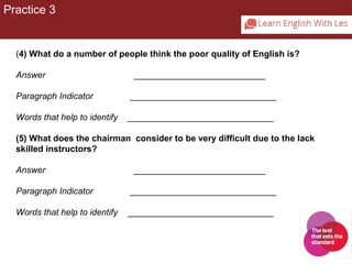 Practice 3 
(4) What do a number of people think the poor quality of English is? 
Answer ___________________________ 
Paragraph Indicator ______________________________ 
Words that help to identify ______________________________ 
(5) What does the chairman consider to be very difficult due to the lack 
skilled instructors? 
Answer ___________________________ 
Paragraph Indicator ______________________________ 
Words that help to identify ______________________________ 
 