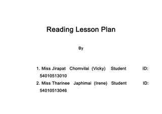 Reading Lesson Plan
By
1. Miss Jirapat Chomvilai (Vicky) Student ID:
54010513010
2. Miss Tharinee Japhimai (Irene) Student ID:
54010513046
 