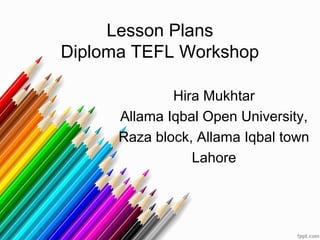 Lesson Plans
Diploma TEFL Workshop

              Hira Mukhtar
      Allama Iqbal Open University,
      Raza block, Allama Iqbal town
                 Lahore
 