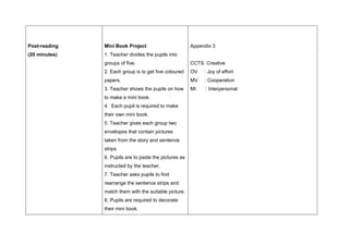 Post-reading
(20 minutes)
Mini Book Project
1. Teacher divides the pupils into
groups of five.
2. Each group is to get five coloured
papers.
3. Teacher shows the pupils on how
to make a mini book.
4. Each pupil is required to make
their own mini book.
5. Teacher gives each group two
envelopes that contain pictures
taken from the story and sentence
strips.
6. Pupils are to paste the pictures as
instructed by the teacher.
7. Teacher asks pupils to find
rearrange the sentence strips and
match them with the suitable picture.
8. Pupils are required to decorate
their mini book.
Appendix 3
.
CCTS: Creative
OV : Joy of effort
MV : Cooperation
MI : Interpersonal
 