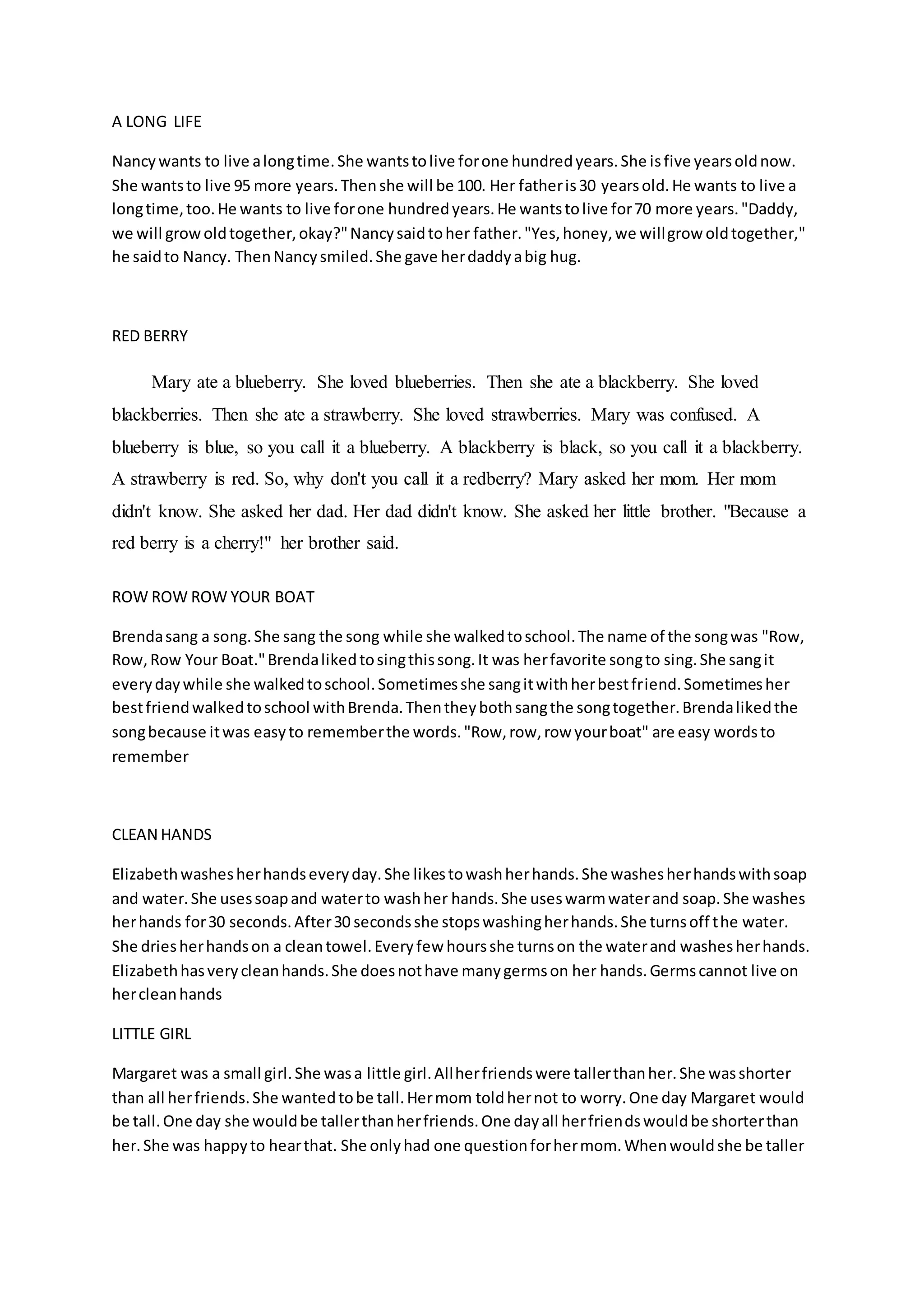 A LONG LIFE
Nancywants to live alongtime.She wantstolive forone hundredyears.She isfive yearsoldnow.
She wantsto live 95 more years.Thenshe will be 100. Her fatheris30 yearsold.He wants to live a
longtime,too.He wants to live forone hundredyears.He wantstolive for70 more years."Daddy,
we will growoldtogether,okay?"Nancysaidtoher father."Yes,honey,we willgrow oldtogether,"
he saidto Nancy. ThenNancysmiled.She gave herdaddyabig hug.
RED BERRY
Mary ate a blueberry. She loved blueberries. Then she ate a blackberry. She loved
blackberries. Then she ate a strawberry. She loved strawberries. Mary was confused. A
blueberry is blue, so you call it a blueberry. A blackberry is black, so you call it a blackberry.
A strawberry is red. So, why don't you call it a redberry? Mary asked her mom. Her mom
didn't know. She asked her dad. Her dad didn't know. She asked her little brother. "Because a
red berry is a cherry!" her brother said.
ROW ROW ROW YOUR BOAT
Brendasang a song.She sang the song while she walkedtoschool.The name of the songwas "Row,
Row,Row Your Boat."Brendalikedtosingthissong.It was herfavorite songto sing.She sangit
everydaywhile she walkedtoschool.Sometimesshe sangitwithherbestfriend.Sometimesher
bestfriendwalkedtoschool withBrenda.Thentheybothsangthe songtogether.Brendalikedthe
songbecause itwas easyto rememberthe words."Row,row,row yourboat" are easy wordsto
remember
CLEAN HANDS
Elizabethwashesherhandseveryday.She likestowashherhands.She washesherhandswithsoap
and water.She usessoapand waterto washher hands.She useswarmwaterand soap.She washes
herhands for30 seconds.After30 secondsshe stopswashingherhands.She turnsoff the water.
She driesherhandson a cleantowel.Everyfew hoursshe turnson the waterand washesherhands.
Elizabethhasverycleanhands.She doesnothave manygermson her hands.Germscannot live on
hercleanhands
LITTLE GIRL
Margaret was a small girl.She wasa little girl.Allherfriendswere tallerthanher.She wasshorter
than all herfriends.She wantedtobe tall.Hermom toldhernot to worry.One day Margaret would
be tall.One day she wouldbe tallerthanherfriends.One dayall herfriendswouldbe shorterthan
her.She was happyto hearthat. She onlyhad one questionforhermom.Whenwouldshe be taller
 