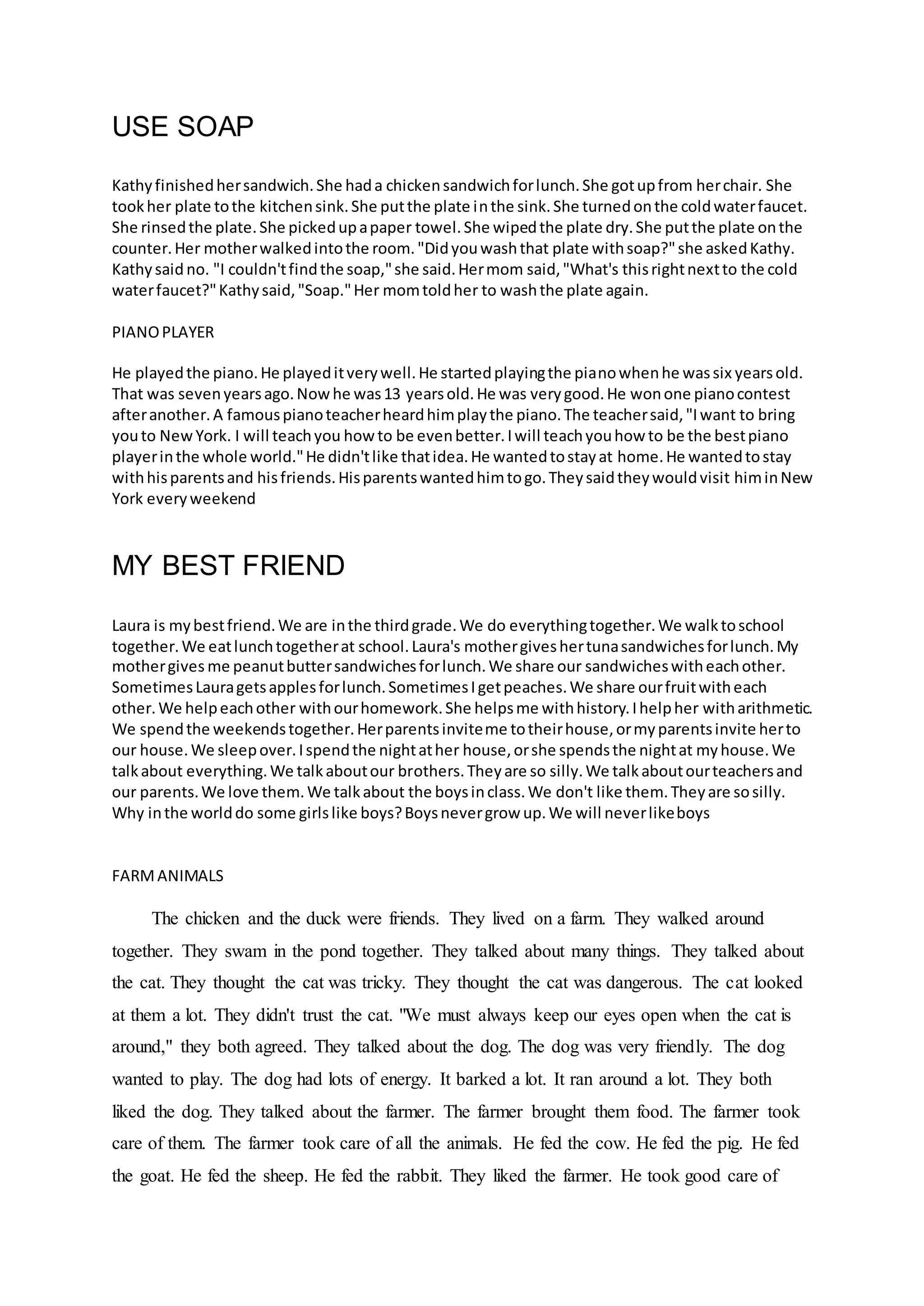 USE SOAP
Kathyfinishedhersandwich.She hada chickensandwichforlunch.She gotupfrom herchair. She
tookher plate tothe kitchensink.She putthe plate inthe sink.She turnedonthe coldwaterfaucet.
She rinsedthe plate.She pickedupapaper towel.She wipedthe plate dry.She putthe plate onthe
counter.Her motherwalkedintothe room."Didyouwashthat plate withsoap?"she askedKathy.
Kathysaid no. "I couldn'tfindthe soap,"she said.Hermom said,"What's thisrightnextto the cold
waterfaucet?"Kathysaid,"Soap."Her momtoldher to washthe plate again.
PIANOPLAYER
He playedthe piano.He playeditverywell.He startedplayingthe pianowhenhe wassix yearsold.
That was sevenyearsago.Nowhe was13 yearsold.He was verygood.He wonone pianocontest
afteranother.A famouspianoteacherheardhimplaythe piano.The teachersaid,"Iwant to bring
youto NewYork. I will teachyou howto be evenbetter.Iwill teachyouhow to be the bestpiano
playerinthe whole world."He didn'tlike thatidea.He wantedtostayat home.He wantedtostay
withhisparentsand hisfriends.Hisparentswantedhimtogo.Theysaidtheywouldvisit himinNew
York everyweekend
MY BEST FRIEND
Laura is mybestfriend.We are inthe thirdgrade.We do everythingtogether.We walktoschool
together.We eatlunchtogetherat school.Laura's mothergiveshertunasandwichesforlunch.My
mothergives me peanutbuttersandwichesforlunch.We share our sandwicheswitheachother.
SometimesLauragetsapplesforlunch.SometimesIgetpeaches.We share ourfruitwitheach
other.We helpeachother withourhomework.She helpsme withhistory.Ihelpher witharithmetic.
We spendthe weekendstogether.Herparentsinviteme totheirhouse,ormyparentsinvite herto
our house.We sleepover.Ispendthe nightather house,orshe spendsthe nightat myhouse.We
talkabout everything.We talkaboutour brothers.Theyare so silly.We talkaboutourteachersand
our parents.We love them.We talkabout the boysinclass.We don't like them.Theyare sosilly.
Why inthe worlddo some girlslike boys?Boysnevergrow up.We will neverlikeboys
FARMANIMALS
The chicken and the duck were friends. They lived on a farm. They walked around
together. They swam in the pond together. They talked about many things. They talked about
the cat. They thought the cat was tricky. They thought the cat was dangerous. The cat looked
at them a lot. They didn't trust the cat. "We must always keep our eyes open when the cat is
around," they both agreed. They talked about the dog. The dog was very friendly. The dog
wanted to play. The dog had lots of energy. It barked a lot. It ran around a lot. They both
liked the dog. They talked about the farmer. The farmer brought them food. The farmer took
care of them. The farmer took care of all the animals. He fed the cow. He fed the pig. He fed
the goat. He fed the sheep. He fed the rabbit. They liked the farmer. He took good care of
 