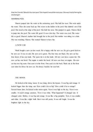 than herfriends?Woulditbe nextyear?She hopeditwouldbe nextyear.She wastiredof beingthe
shortestgirl.
SWIMMING POOL
Sharon jumped into the water at the swimming pool. She held her nose. She went under
the water. Then she came back up. She swam to the ladder in the pool. She climbed out of the
pool. She stood at the edge of the pool. She held her nose. She jumped in again. Sharon liked
to jump into the pool. The water felt good. It was a hot day. The water was cool. The water
felt so good. Sharon's mother had brought her to the pool. Her mother was sitting in a chair.
She was watching Sharon. She wanted Sharon to have fun.
A NEW CAR
Mark bought a new car last week. He is happy with his new car. He got a good deal on
his new car. It was on sale. His new car is green. The four tires are black. His new car has
four doors. It has one trunk. The spare tire is in the trunk. All new cars have a spare tire. His
new car has one hood. The engine is under the hood. All new cars have an engine. His new
car has two big seats. One seat is in the front. One seat is in the back. Mark sits in the front
seat when he drives his new car. He always buckles his seat belt.
THE MOON
He looked at the rising moon. It was rising above the houses. It was big and orange. It
looked bigger than the rising sun. How could it be so big? How could it be so orange?
Several hours later, he looked at the moon again. Now it was high in the sky. Now it was
smaller. It wasn't orange anymore. Now it was white. What happened? It changed size. It
changed color. Before, it was big and orange. It was like a big pumpkin. Now, it was smaller
and white. It was like a light bulb. But it was still pretty. It was still bright. It was the
brightest light in the sky.
 