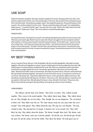 USE SOAP
Kathyfinishedhersandwich.She hada chickensandwichforlunch.She gotupfrom herchair. She
tookher plate tothe kitchensink.She putthe plate inthe sink.She turnedonthe coldwaterfaucet.
She rinsedthe plate.She pickedupapaper towel.She wipedthe plate dry.She putthe plate onthe
counter.Her motherwalkedintothe room."Didyouwashthat plate withsoap?"she askedKathy.
Kathysaid no. "I couldn'tfindthe soap,"she said.Hermom said,"What's thisrightnextto the cold
waterfaucet?"Kathysaid,"Soap."Her momtoldher to washthe plate again.
PIANOPLAYER
He playedthe piano.He playeditverywell.He startedplayingthe pianowhenhe wassix yearsold.
That was sevenyearsago.Nowhe was13 yearsold.He was verygood.He wonone pianocontest
afteranother.A famouspianoteacherheardhimplaythe piano.The teachersaid,"Iwant to bring
youto NewYork. I will teachyou howto be evenbetter.Iwill teachyouhow to be the bestpiano
playerinthe whole world."He didn'tlike thatidea.He wantedtostayat home.He wantedtostay
withhisparentsand hisfriends.Hisparentswantedhimtogo.Theysaidtheywouldvisit himinNew
York everyweekend
MY BEST FRIEND
Laura is mybestfriend.We are inthe thirdgrade.We do everythingtogether.We walktoschool
together.We eatlunchtogetherat school.Laura's mothergiveshertunasandwichesforlunch.My
mothergives me peanutbuttersandwichesforlunch.We share our sandwicheswitheachother.
SometimesLauragetsapplesforlunch.SometimesIgetpeaches.We share ourfruitwitheach
other.We helpeachother withourhomework.She helpsme withhistory.Ihelpher witharithmetic.
We spendthe weekendstogether.Herparentsinviteme totheirhouse,ormyparentsinvite herto
our house.We sleepover.Ispendthe nightather house,orshe spendsthe nightat myhouse.We
talkabout everything.We talkaboutour brothers.Theyare so silly.We talkaboutourteachersand
our parents.We love them.We talkabout the boysinclass.We don't like them.Theyare sosilly.
Why inthe worlddo some girlslike boys?Boysnevergrow up.We will neverlikeboys
FARMANIMALS
The chicken and the duck were friends. They lived on a farm. They walked around
together. They swam in the pond together. They talked about many things. They talked about
the cat. They thought the cat was tricky. They thought the cat was dangerous. The cat looked
at them a lot. They didn't trust the cat. "We must always keep our eyes open when the cat is
around," they both agreed. They talked about the dog. The dog was very friendly. The dog
wanted to play. The dog had lots of energy. It barked a lot. It ran around a lot. They both
liked the dog. They talked about the farmer. The farmer brought them food. The farmer took
care of them. The farmer took care of all the animals. He fed the cow. He fed the pig. He fed
the goat. He fed the sheep. He fed the rabbit. They liked the farmer. He took good care of
 