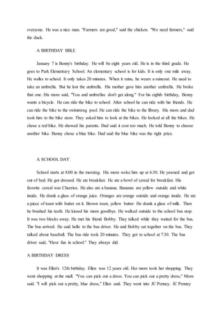 everyone. He was a nice man. "Farmers are good," said the chicken. "We need farmers," said
the duck.
A BIRTHDAY BIKE
January 7 is Benny's birthday. He will be eight years old. He is in the third grade. He
goes to Park Elementary School. An elementary school is for kids. It is only one mile away.
He walks to school. It only takes 20 minutes. When it rains, he wears a raincoat. He used to
take an umbrella. But he lost the umbrella. His mother gave him another umbrella. He broke
that one. His mom said, "You and umbrellas don't get along." For his eighth birthday, Benny
wants a bicycle. He can ride the bike to school. After school he can ride with his friends. He
can ride the bike to the swimming pool. He can ride the bike to the library. His mom and dad
took him to the bike store. They asked him to look at the bikes. He looked at all the bikes. He
chose a red bike. He showed his parents. Dad said it cost too much. He told Benny to choose
another bike. Benny chose a blue bike. Dad said the blue bike was the right price.
A SCHOOL DAY
School starts at 8:00 in the morning. His mom woke him up at 6:30. He yawned and got
out of bed. He got dressed. He ate breakfast. He ate a bowl of cereal for breakfast. His
favorite cereal was Cheerios. He also ate a banana. Bananas are yellow outside and white
inside. He drank a glass of orange juice. Oranges are orange outside and orange inside. He ate
a piece of toast with butter on it. Brown toast, yellow butter. He drank a glass of milk. Then
he brushed his teeth. He kissed his mom goodbye. He walked outside to the school bus stop.
It was two blocks away. He met his friend Bobby. They talked while they waited for the bus.
The bus arrived. He said hello to the bus driver. He and Bobby sat together on the bus. They
talked about baseball. The bus ride took 20 minutes. They got to school at 7:30. The bus
driver said, "Have fun in school." They always did.
A BIRTHDAY DRESS
It was Ellen's 12th birthday. Ellen was 12 years old. Her mom took her shopping. They
went shopping at the mall. "You can pick out a dress. You can pick out a pretty dress," Mom
said. "I will pick out a pretty, blue dress," Ellen said. They went into JC Penney. JC Penney
 