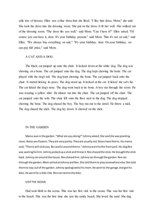sells lots of dresses. Ellen saw a blue dress that she liked. "I like that dress, Mom," she said.
She took the dress into the dressing room. She put on the dress. It fit her well. She walked out
of the dressing room. "The dress fits you well," said Mom. "Can I have it?" Ellen asked. "Of
course you can have it, dear. It's your birthday present," said Mom. "But it's not on sale," said
Ellen. "We always buy everything on sale." "It's your birthday, dear. On your birthday, we
can pay full price," said Mom.
A CAT AND A DOG
The black cat jumped up onto the chair. It looked down at the white dog. The dog was
chewing on a bone. The cat jumped onto the dog. The dog kept chewing the bone. The cat
played with the dog's tail. The dog kept chewing the bone. The cat jumped back onto the
chair. It started licking its paws. The dog stood up. It looked at the cat. It licked the cat's fur.
The cat licked the dog's nose. The dog went back to its bone. A boy ran through the room. He
was wearing a yellow shirt. He almost ran into the chair. The cat jumped off the chair. The
cat jumped onto the sofa. The chair fell onto the floor next to the dog. The dog stopped
chewing the bone. The dog chased the boy. The boy ran out to the street. He threw a stick.
The dog chased the stick. The dog lay down. It chewed on the stick.
IN THE GARDEN
Mama wasin the garden."What are you doing?"Johnnyasked.She saidshe wasplanting
roses.Rosesare flowers.Theyare verypretty.Theyare usuallyred.Roseshave thorns.Hismama
said,"Thornswill stickyou.Be careful aroundthorns."Johnnywenttothe frontyard. His dogRex
was waitingforhim.Johnnypickedupastickand threw it.Rex chasedthe stick.He broughtthe stick
back. Johnnyranaround the house.Rex chasedhim.Johnnyranthroughthe garden.Rex ran
throughthe garden.Mom yelledatJohnnyandRex.She toldthemto playsomewhere else.She told
themto stay outof the garden.Johnnyapologizedtohismom.He wentto the garage and got his
bike.He wentfora bike ride.Rex rannexttothe bike.
VISITTHE OCEAN
Dad took Beth to the ocean. This was her first visit to the ocean. This was her first visit
to the beach. This was the first time she saw the sandy beach. She loved the sand. She dug
 