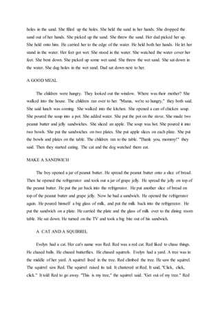 holes in the sand. She filled up the holes. She held the sand in her hands. She dropped the
sand out of her hands. She picked up the sand. She threw the sand. Her dad picked her up.
She held onto him. He carried her to the edge of the water. He held both her hands. He let her
stand in the water. Her feet got wet. She stood in the water. She watched the water cover her
feet. She bent down. She picked up some wet sand. She threw the wet sand. She sat down in
the water. She dug holes in the wet sand. Dad sat down next to her.
A GOOD MEAL
The children were hungry. They looked out the window. Where was their mother? She
walked into the house. The children ran over to her. "Mama, we're so hungry," they both said.
She said lunch was coming. She walked into the kitchen. She opened a can of chicken soup.
She poured the soup into a pot. She added water. She put the pot on the stove. She made two
peanut butter and jelly sandwiches. She sliced an apple. The soup was hot. She poured it into
two bowls. She put the sandwiches on two plates. She put apple slices on each plate. She put
the bowls and plates on the table. The children ran to the table. "Thank you, mommy!" they
said. Then they started eating. The cat and the dog watched them eat.
MAKE A SANDWICH
The boy opened a jar of peanut butter. He spread the peanut butter onto a slice of bread.
Then he opened the refrigerator and took out a jar of grape jelly. He spread the jelly on top of
the peanut butter. He put the jar back into the refrigerator. He put another slice of bread on
top of the peanut butter and grape jelly. Now he had a sandwich. He opened the refrigerator
again. He poured himself a big glass of milk, and put the milk back into the refrigerator. He
put the sandwich on a plate. He carried the plate and the glass of milk over to the dining room
table. He sat down. He turned on the TV and took a big bite out of his sandwich.
A CAT AND A SQUIRREL
Evelyn had a cat. Her cat's name was Red. Red was a red cat. Red liked to chase things.
He chased balls. He chased butterflies. He chased squirrels. Evelyn had a yard. A tree was in
the middle of her yard. A squirrel lived in the tree. Red climbed the tree. He saw the squirrel.
The squirrel saw Red. The squirrel raised its tail. It chattered at Red. It said, "Click, click,
click." It told Red to go away. "This is my tree," the squirrel said. "Get out of my tree." Red
 