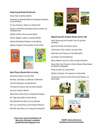 Exploring Animals All Around
Actual Size, by Steve Jenkins
Caterpillar to Butterfly (National Geographic Reader),
by Laura Marsh
Fly Guy Presents: Sharks, by Tedd Arnold
Puppies and Kittens (Scholastic Discover More), by
Penelope Arlon
Rabbits (A Pet’s Life), by Anita Ganeri
Sharks: Biggest, Littlest, by Sandra Markle
Spiders (Scholastic Reader), by Nic Bishop
Zipping, Zapping, Zooming Bats, by Ann Earle
New Picture Books We’re Loving
Awesome Dawson, by Chris Gall
Bad Bye, Good Bye, by Deborah Underwood
Count the Monkeys, by Mac Barnett
The Day the Crayons Quit, by Drew Daywalt
Journey, by Aaron Becker
Maria Had a Little Llama, by Angela Dominguez
Mr. Tiger Goes Wild, by Peter Brown
Niño Wrestles the World, by Yuyi Morales
Rain, by Linda Ashman and Christian Robinson
Red Kite, Blue Kite, by Ji-li Jiang and Greg Ruth
Beginning with Chapter Books (level L-M)
Andy Shane and the Pumpkin Trick, by Jennifer
Jacobson
Boris for the Win, by Andrew Joyner
Commander Toad in Space, by Jane Yolen
Katie Woo and Friends, by Fran Manushkin
Ivy & Bean, by Annie Barrows
Mercy Watson Goes for a Ride, by Kate DiCamillo
Never Glue Your Friends to Chairs (Roscoe Riley Rules),
by Katherine Applegate
Pinky and Rex, by James Howe
Rabbit and Robot: The sleepover, by Cece Bell
Young Cam Jansen and the Pizza Shop Mystery, by
David Adler
Find more recommendations at
Mary Ann Scheuer’s website
greatkidbooks.blogspot.com
BUSD Library Services
berkeley.net/school-libraries
 