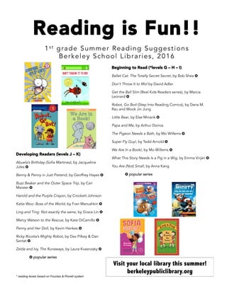 Reading is Fun!!
1s t grade Summer Reading Suggestions
Berkeley School Libraries, 2016
Beginning to Read (*levels G – H – I)
Ballet Cat: The Totally Secret Secret, by Bob Shea ✪
Don’t Throw It to Mo! by David Adler
Get the Ball Slim (Real Kids Readers series), by Marcia
Leonard ✪
Robot, Go Bot! (Step Into Reading Comics), by Dana M.
Rau and Wook Jin Jung
Little Bear, by Else Minarik ✪
Papa and Me, by Arthur Dorros
The Pigeon Needs a Bath, by Mo Willems ✪
Super Fly Guy!, by Tedd Arnold ✪
We Are In a Book!, by Mo Willems ✪
What This Story Needs Is a Pig in a Wig, by Emma Virján ✪
You Are (Not) Small, by Anna Kang
✪ popular series
Developing Readers (levels J – K)
Abuela’s Birthday (Sofia Martinez), by Jacqueline
Jules ✪
Benny & Penny in Just Pretend, by Geoffrey Hayes ✪
Buzz Beaker and the Outer Space Trip, by Cari
Meister ✪
Harold and the Purple Crayon, by Crockett Johnson
Katie Woo: Boss of the World, by Fran Manushkin ✪
Ling and Ting: Not exactly the same, by Grace Lin ✪
Mercy Watson to the Rescue, by Kate DiCamillo ✪
Penny and Her Doll, by Kevin Henkes ✪
Ricky Ricotta’s Mighty Robot, by Dav Pilkey & Dan
Santat ✪
Zelda and Ivy, The Runaways, by Laura Kvasnosky ✪
✪ popular series
Visit your local library this summer!
berkeleypubliclibrary.org
* reading levels based on Fountas & Pinnell system
 