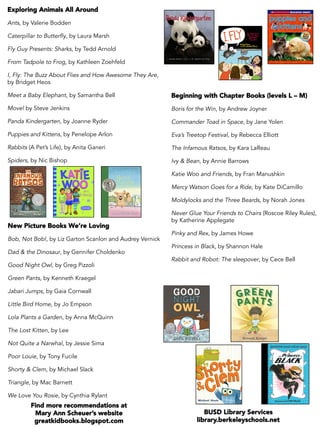 Exploring Animals All Around
Ants, by Valerie Bodden
Caterpillar to Butterfly, by Laura Marsh
Fly Guy Presents: Sharks, by Tedd Arnold
From Tadpole to Frog, by Kathleen Zoehfeld
I, Fly: The Buzz About Flies and How Awesome They Are,
by Bridget Heos
Meet a Baby Elephant, by Samantha Bell
Move! by Steve Jenkins
Panda Kindergarten, by Joanne Ryder
Puppies and Kittens, by Penelope Arlon
Rabbits (A Pet’s Life), by Anita Ganeri
Spiders, by Nic Bishop
New Picture Books We’re Loving
Bob, Not Bob!, by Liz Garton Scanlon and Audrey Vernick
Dad & the Dinosaur, by Gennifer Choldenko
Good Night Owl, by Greg Pizzoli
Green Pants, by Kenneth Kraegel
Jabari Jumps, by Gaia Cornwall
Little Bird Home, by Jo Empson
Lola Plants a Garden, by Anna McQuinn
The Lost Kitten, by Lee
Not Quite a Narwhal, by Jessie Sima
Poor Louie, by Tony Fucile
Shorty & Clem, by Michael Slack
Triangle, by Mac Barnett
We Love You Rosie, by Cynthia Rylant
	
Beginning with Chapter Books (levels L – M)
Boris for the Win, by Andrew Joyner
Commander Toad in Space, by Jane Yolen
Eva’s Treetop Festival, by Rebecca Elliott
The Infamous Ratsos, by Kara LaReau
Ivy & Bean, by Annie Barrows
Katie Woo and Friends, by Fran Manushkin
Mercy Watson Goes for a Ride, by Kate DiCamillo
Moldylocks and the Three Beards, by Norah Jones
Never Glue Your Friends to Chairs (Roscoe Riley Rules),
by Katherine Applegate
Pinky and Rex, by James Howe
Princess in Black, by Shannon Hale
Rabbit and Robot: The sleepover, by Cece Bell
Find more recommendations at
Mary Ann Scheuer’s website
greatkidbooks.blogspot.com
BUSD Library Services
library.berkeleyschools.net
 