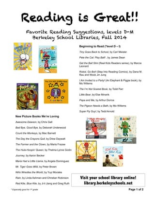 Reading is Great!! 
Favorite Reading Suggestions, levels D-M 
Berkeley School Libraries, Fall 2014 
Beginning to Read (*level D – I) 
Tiny Goes Back to School, by Cari Meister 
Pete the Cat: Play Ball! , by James Dean 
Get the Ball Slim (Real Kids Readers series), by Marcia 
Leonard 
Robot, Go Bot! (Step Into Reading Comics), by Dana M. 
Rau and Wook Jin Jung 
I Am Invited to a Party! (An Elephant & Piggie book), by 
Mo Willems 
The I’m Not Scared Book, by Todd Parr 
Little Bear, by Else Minarik 
Papa and Me, by Arthur Dorros 
The Pigeon Needs a Bath, by Mo Willems 
Super Fly Guy!, by Tedd Arnold 
Visit your school library online! 
library.berkeleyschools.net 
New Picture Books We’re Loving 
Awesome Dawson, by Chris Gall 
Bad Bye, Good Bye, by Deborah Underwood 
Count the Monkeys, by Mac Barnett 
The Day the Crayons Quit, by Drew Daywalt 
The Farmer and the Clown, by Marla Frazee 
The Hula-Hoopin’ Queen, by Thelma Lynne Godin 
Journey, by Aaron Becker 
Maria Had a Little Llama, by Angela Dominguez 
Mr. Tiger Goes Wild, by Peter Brown 
Niño Wrestles the World, by Yuyi Morales 
Rain, by Linda Ashman and Christian Robinson 
Red Kite, Blue Kite, by Ji-li Jiang and Greg Ruth 
* Especially good for 1st grade Page 1 of 2 
 