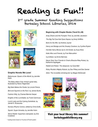 Reading is Fun!!
2nd grade Summer Reading Suggestions
Berkeley School Libraries, 2014
	
  
Beginning with Chapter Books (*level K-L-M)
Andy Shane and the Pumpkin Trick, by Jennifer Jacobson
The Big Fat Cow that Goes Kapow, by Andy Griffiths
Boris for the Win, by Andrew Joyner
Henry and Mudge and the Sneaky Crackers, by Cynthia Rylant
Horrible Harry Moves Up to 3rd Grade, by Suzy Kline
Katie Woo and Friends, by Fran Manushkin
Ivy & Bean, by Annie Barrows
Never Glue Your Friends to Chairs (Roscoe Riley Rules), by
Katherine Applegate
Rabbit and Robot: The sleepover, by Cece Bell
Ricky Ricotta’s Mighty Robots, by Dav Pilkey and Dan Santat
Stink: The incredible shrinking kid, by Megan McDonaldGraphic Novels We Love!
Babymouse: Queen of the World, by Jennifer
Holm
The Baby-sitters Club: Kristy's great idea,
illustrated by Raina Telgemeier
Big Nate Makes the Grade, by Lincoln Peirce
Bird and Squirrel on the Run!, by James Burks
Fashion Kitty, by Charise Mericle Harper
Knights of the Lunchtable, by Frank Cammuso
Lunch Lady and the Cyborg Substitute, by
Jarrett K. Krosoczka
Nursery Rhyme Comics, edited by Chris Duffy
Squish: Super Amoeba, by Jennifer Holm
Stone Rabbit: Superhero stampede, by Erik
Craddock
Visit your local library this summer!
berkeleypubliclibrary.org
* reading levels based on Fountas & Pinnell system
 