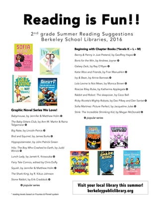 Reading is Fun!!
2n d grade Summer Reading Suggestions
Berkeley School Libraries, 2016
	
Beginning with Chapter Books (*levels K – L – M)
Benny & Penny in Just Pretend, by Geoffrey Hayes ✪
Boris for the Win, by Andrew Joyner ✪
Galaxy Zack, by Ray O’Ryan ✪
Katie Woo and Friends, by Fran Manushkin ✪
Ivy & Bean, by Annie Barrows ✪
Lola Levine Is Not Mean, by Monica Brown ✪
Roscoe Riley Rules, by Katherine Applegate ✪
Rabbit and Robot: The sleepover, by Cece Bell
Ricky Ricotta’s Mighty Robots, by Dav Pilkey and Dan Santat ✪
Sofia Martinez: Picture Perfect, by Jacqueline Jules ✪
Stink: The Incredible Shrinking Kid, by Megan McDonald ✪
✪ popular series
Graphic Novel Series We Love!
Babymouse, by Jennifer & Matthew Holm ✪
The Baby-Sitters Club, by Ann M. Martin & Raina
Telgemeier ✪
Big Nate, by Lincoln Peirce ✪
Bird and Squirrel, by James Burks ✪
Hippopotamister, by John Patrick Green
Hilo: The Boy Who Crashed to Earth, by Judd
Winick ✪
Lunch Lady, by Jarrett K. Krosoczka ✪
Fairy Tale Comics, edited by Chris Duffy
Squish, by Jennifer & Matthew Holm ✪
The Shark King, by R. Kikuo Johnson
Stone Rabbit, by Erik Craddock ✪
✪ popular series Visit your local library this summer!
berkeleypubliclibrary.org
* reading levels based on Fountas & Pinnell system
 