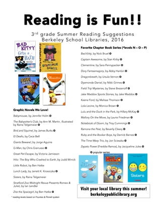 Reading is Fun!!
3rd grade Summer Reading Suggestions
Berkeley School Libraries, 2016
Graphic Novels We Love!
Babymouse, by Jennifer Holm ✪
The Babysitter’s Club, by Ann M. Martin, illustrated
by Raina Telgemeier ✪
Bird and Squirrel, by James Burks ✪
El Deafo, by Cece Bell
Giants Beware!, by Jorge Aguirre
G-Man, by Chris Giarrusso ✪
Great Pet Escape, by Victoria Jamieson
Hilo: The Boy Who Crashed to Earth, by Judd Winick
Little Robot, by Ben Hatke
Lunch Lady, by Jarrett K. Krosoczka ✪
Sisters, by Raina Telgemeier
Stratford Zoo Midnight Revue Presents Romeo &
Juliet, by Ian Lendler
Zita the Spacegirl, by Ben Hatke ✪
Favorite Chapter Book Series (*levels N – O – P)
Bad Kitty, by Nick Bruel ✪
Captain Awesome, by Stan Kirby ✪
Clementine, by Sara Pennypacker ✪
Dory Fantasmagory, by Abby Hanlon ✪
Dragonbreath, by Ursula Vernon ✪
Dyamonde Daniel, by Nikki Grimes ✪
Field Trip Mysteries, by Steve Brezenoff ✪
Jake Maddox Sports Stories, by Jake Maddox ✪
Keena Ford, by Melissa Thomson ✪
Lola Levine, by Monica Brown ✪
Lulu and the Duck in the Park, by Hillary McKay ✪
Mallory On the Move, by Laurie Friedman ✪
Notebook of Doom, by Troy Cummings ✪
Ramona the Pest, by Beverly Cleary ✪
Ruby and the Booker Boys, by Derrick Barnes ✪
The Time Warp Trio, by Jon Scieszka ✪
Zapato Power (Freddie Ramos), by Jacqueline Jules ✪
✪ popular series
Visit your local library this summer!
berkeleypubliclibrary.org* reading levels based on Fountas & Pinnell system
 