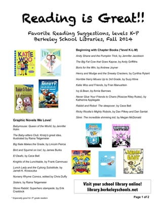 Reading is Great!! 
Favorite Reading Suggestions, levels K-P 
Berkeley School Libraries, Fall 2014 
Beginning with Chapter Books (*level K-L-M) 
Andy Shane and the Pumpkin Trick, by Jennifer Jacobson 
The Big Fat Cow that Goes Kapow, by Andy Griffiths 
Boris for the Win, by Andrew Joyner 
Henry and Mudge and the Sneaky Crackers, by Cynthia Rylant 
Horrible Harry Moves Up to 3rd Grade, by Suzy Kline 
Katie Woo and Friends, by Fran Manushkin 
Ivy & Bean, by Annie Barrows 
Never Glue Your Friends to Chairs (Roscoe Riley Rules), by 
Katherine Applegate 
Rabbit and Robot: The sleepover, by Cece Bell 
Ricky Ricotta’s Mighty Robots, by Dav Pilkey and Dan Santat 
Stink: The incredible shrinking kid, by Megan McDonald 
Graphic Novels We Love! 
Babymouse: Queen of the World, by Jennifer 
Holm 
The Baby-sitters Club: Kristy's great idea, 
illustrated by Raina Telgemeier 
Big Nate Makes the Grade, by Lincoln Peirce 
Bird and Squirrel on Ice!, by James Burks 
El Deafo, by Cece Bell 
Knights of the Lunchtable, by Frank Cammuso 
Lunch Lady and the Cyborg Substitute, by 
Jarrett K. Krosoczka 
Nursery Rhyme Comics, edited by Chris Duffy 
Sisters, by Raina Telgemeier 
Stone Rabbit: Superhero stampede, by Erik 
Craddock 
Visit your school library online! 
library.berkeleyschools.net 
* Especially good for 3rd grade readers Page 1 of 2 
 