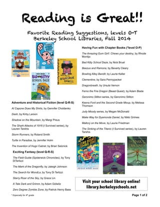 Reading is Great!! 
Favorite Reading Suggestions, levels O-T 
Berkeley School Libraries, Fall 2014 
Having Fun with Chapter Books (*level O-P) 
The Amazing Gum Girl!: Chews your destiny, by Rhode 
Montijo 
Bad Kitty School Daze, by Nick Bruel 
Beezus and Ramona, by Beverly Cleary 
Bowling Alley Bandit, by Laurie Keller 
Clementine, by Sara Pennypacker 
Dragonbreath, by Ursula Vernon 
Ferno the Fire Dragon (Beast Quest), by Adam Blade 
Geronimo Stilton series, by Geronimo Stilton 
Keena Ford and the Second Grade Mixup, by Melissa 
Thomson 
Judy Moody series, by Megan McDonald 
Make Way for Dyamonde Daniel, by Nikki Grimes 
Mallory on the Move, by Laurie Friedman 
The Sinking of the Titanic (I Survived series), by Lauren 
Tarshis 
Adventure and Historical Fiction (level Q-R-S) 
Al Capone Does My Shirts, by Gennifer Choldenko 
Dash, by Kirby Larson 
Shadow on the Mountain, by Margi Preus 
The Shark Attacks of 1916 (I Survived series), by 
Lauren Tarshis 
Storm Runners, by Roland Smith 
Turtle in Paradise, by Jennifer Holm 
The Invention of Hugo Cabret, by Brian Selznick 
Exciting Fantasy (level Q-R-S) 
The Field Guide (Spiderwick Chronicles), by Tony 
DiTerlizzi 
The Mark of the Dragonfly, by Jaleigh Johnson 
The Search for WondLa, by Tony Di Terlizzi 
Starry River of the Sky, by Grace Lin 
Visit your school library online! 
A Tale Dark and Grimm, by Adam Gidwitz 
library.berkeleyschools.net 
Zero Degree Zombie Zone, by Patrick Henry Bass 
* Especially for 4th grade Page 1 of 2 
 
