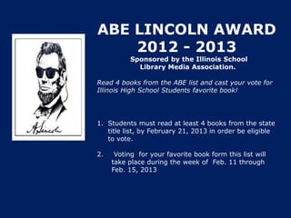 ABE LINCOLN AWARD
    2012 - 2013
           Sponsored by the Illinois School
             Library Media Association.

Read 4 books from the ABE list and cast your vote for
Illinois High School Students favorite book!




1. Students must read at least 4 books from the state
   title list, by February 21, 2013 in order be eligible
   to vote.

2.    Voting for your favorite book form this list will
     take place during the week of Feb. 11 through
     Feb. 15, 2013
 