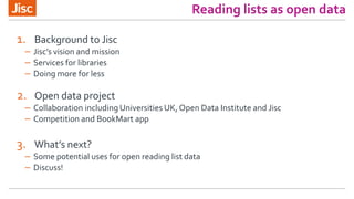 Reading lists as open data
1. Background to Jisc
– Jisc’s vision and mission
– Services for libraries
– Doing more for less
2. Open data project
– Collaboration including Universities UK, Open Data Institute and Jisc
– Competition and BookMart app
3. What’s next?
– Some potential uses for open reading list data
– Discuss!
 