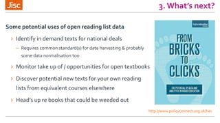 3. What’s next?
Some potential uses of open reading list data
› Identify in demand texts for national deals
– Requires common standard(s) for data harvesting & probably
some data normalisation too
› Monitor take up of / opportunities for open textbooks
› Discover potential new texts for your own reading
lists from equivalent courses elsewhere
› Head’s up re books that could be weeded out
http://www.policyconnect.org.uk/hec
 