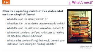 3. What’s next?
Photo CC-BY-NC-ND
Flickr user selias22
Other than supporting students in their studies, what
use is a reading list? Discuss!
› What does/can the Library do with it?
› What does/can the academic departments do with it?
› What does/can the institution (as a whole) do with it?
› What more could you do if you had access to reading
list data from other institutions?
› What are the barriers (if any) that would prevent your
institution from sharing list reading list data?
 