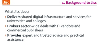 1. Background to Jisc
What Jisc does:
› Delivers shared digital infrastructure and services for
universities and colleges
› Brokers sector-wide deals with IT vendors and
commercial publishers
› Provides expert and trusted advice and practical
assistance
 