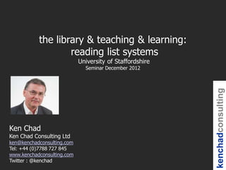 the library & teaching & learning:
                   reading list systems
                            University of Staffordshire
                              Seminar December 2012




                                                          kenchadconsulting
Ken Chad
Ken Chad Consulting Ltd
ken@kenchadconsulting.com
Tel: +44 (0)7788 727 845
www.kenchadconsulting.com
Twitter : @kenchad
 