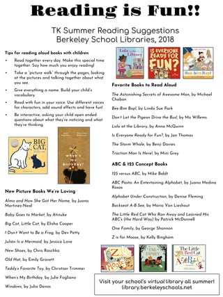 Reading is Fun!!
TK Summer Reading Suggestions
Berkeley School Libraries, 2018
Favorite Books to Read Aloud
The Astonishing Secrets of Awesome Man, by Michael
Chabon
Bee-Bim Bop!, by Linda Sue Park
Don’t Let the Pigeon Drive the Bus!, by Mo Willems
Lola at the Library, by Anna McQuinn
Is Everyone Ready for Fun?, by Jan Thomas
The Storm Whale, by Benji Davies
Traction Man Is Here!, by Mini Grey
ABC & 123 Concept Books
123 versus ABC, by Mike Boldt
ABC Pasta: An Entertaining Alphabet, by Juana Medina
Rosas
Alphabet Under Construction, by Denise Fleming
Backseat A-B-See, by Maria Van Lieshout
The Little Red Cat Who Ran Away and Learned His
ABC's (the Hard Way) by Patrick McDonnell
One Family, by George Shannon
Z is for Moose, by Kelly Bingham
New Picture Books We’re Loving
Alma and How She Got Her Name, by Juana
Martinez-Neal
Baby Goes to Market, by Atinuke
Big Cat, Little Cat, by Elisha Cooper
I Don’t Want to Be a Frog, by Dev Petty
Julián Is a Mermaid, by Jessica Love
New Shoes, by Chris Raschka
Old Hat, by Emily Gravett
Teddy’s Favorite Toy, by Christian Trimmer
When’s My Birthday, by Julie Fogliano
Windows, by Julia Denos
Tips for reading aloud books with children
• Read together every day. Make this special time
together. Say how much you enjoy reading!
• Take a “picture walk” through the pages, looking
at the pictures and talking together about what
you see.
• Give everything a name. Build your child’s
vocabulary.
• Read with fun in your voice. Use different voices
for characters, add sound effects and have fun!
• Be interactive, asking your child open ended
questions about what they’re noticing and what
they’re thinking.
Visit your school’s virtual library all summer!
library.berkeleyschools.net
 