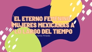 Vania Pineda
EL ETERNO FEMENINO:EL ETERNO FEMENINO:EL ETERNO FEMENINO:
MUJERES MEXICANAS AMUJERES MEXICANAS AMUJERES MEXICANAS A
LO LARGO DEL TIEMPOLO LARGO DEL TIEMPOLO LARGO DEL TIEMPO
Vania Pineda
EL ETERNO FEMENINO:EL ETERNO FEMENINO:EL ETERNO FEMENINO:
MUJERES MEXICANAS AMUJERES MEXICANAS AMUJERES MEXICANAS A
LO LARGO DEL TIEMPOLO LARGO DEL TIEMPOLO LARGO DEL TIEMPO
 