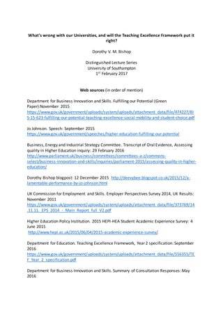 What’s wrong with our Universities, and will the Teaching Excellence Framework put it
right?
Dorothy V. M. Bishop
Distinguished Lecture Series
University of Southampton
1st February 2017
Web sources (in order of mention)
Department for Business Innovation and Skills. Fulfilling our Potential (Green
Paper):November 2015
https://www.gov.uk/government/uploads/system/uploads/attachment_data/file/474227/BI
S-15-623-fulfilling-our-potential-teaching-excellence-social-mobility-and-student-choice.pdf
Jo Johnson. Speech: September 2015
https://www.gov.uk/government/speeches/higher-education-fulfilling-our-potential
Business, Energy and Industrial Strategy Committee. Transcript of Oral Evidence, Assessing
quality in Higher Education inquiry: 29 February 2016
http://www.parliament.uk/business/committees/committees-a-z/commons-
select/business-innovation-and-skills/inquiries/parliament-2015/assessing-quality-in-higher-
education/
Dorothy Bishop blogpost: 12 December 2015 http://deevybee.blogspot.co.uk/2015/12/a-
lamentable-performance-by-jo-johnson.html
UK Commission for Employment and Skills. Employer Perspectives Survey 2014, UK Results:
November 2011
https://www.gov.uk/government/uploads/system/uploads/attachment_data/file/373769/14
.11.11._EPS_2014_-_Main_Report_full_V2.pdf
Higher Education Policy Institution. 2015 HEPI-HEA Student Academic Experience Survey: 4
June 2015
http://www.hepi.ac.uk/2015/06/04/2015-academic-experience-survey/
Department for Education. Teaching Excellence Framework, Year 2 specification: September
2016
https://www.gov.uk/government/uploads/system/uploads/attachment_data/file/556355/TE
F_Year_2_specification.pdf
Department for Business Innovation and Skills. Summary of Consultation Responses: May
2016
 