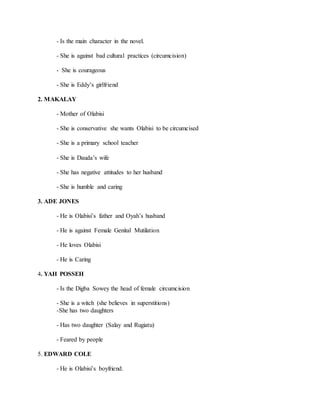 - Is the main character in the novel.
- She is against bad cultural practices (circumcision)
- She is courageous
- She is Eddy’s girlfriend
2. MAKALAY
- Mother of Olabisi
- She is conservative she wants Olabisi to be circumcised
- She is a primary school teacher
- She is Dauda’s wife
- She has negative attitudes to her husband
- She is humble and caring
3. ADE JONES
- He is Olabisi’s father and Oyah’s husband
- He is against Female Genital Mutilation
- He loves Olabisi
- He is Caring
4. YAH POSSEH
- Is the Digba Sowey the head of female circumcision
- She is a witch (she believes in superstitions)
-She has two daughters
- Has two daughter (Salay and Rugiatu)
- Feared by people
5. EDWARD COLE
- He is Olabisi’s boyfriend.
 