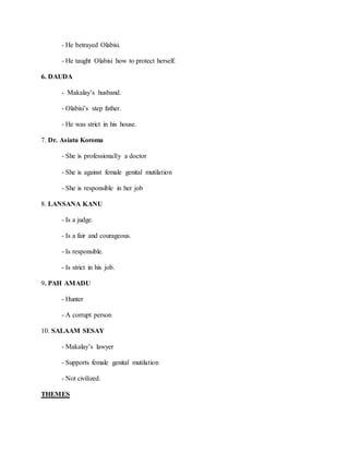 - He betrayed Olabisi.
- He taught Olabisi how to protect herself.
6. DAUDA
- Makalay’s husband.
- Olabisi’s step father.
- He was strict in his house.
7. Dr. Asiatu Koroma
- She is professionally a doctor
- She is against female genital mutilation
- She is responsible in her job
8. LANSANA KANU
- Is a judge.
- Is a fair and courageous.
- Is responsible.
- Is strict in his job.
9. PAH AMADU
- Hunter
- A corrupt person
10. SALAAM SESAY
- Makalay’s lawyer
- Supports female genital mutilation
- Not civilized.
THEMES
 