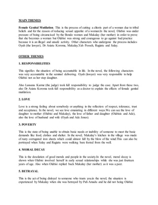 MAIN THEMES
Female Genital Mutilation. This is the process of cutting a clitoris part of a woman due to tribal
beliefs and for the reason of reducing sexual appetite of a woman.In the novel, Olabisi was under
pressure of being circumcised by the Bondo women and Makalay (her mother) in order to prove
that she becomes a woman but Olabisi was strong and courageous to go against bad practice
because it is an illegal and unsafe activity. Other characters who undergone the process includes
Oyah (the lawyer), Dr Asiatu Koroma, Makalay,Yah Posseh, Rugiatu and Salay.
OTHER THEMES
1. RESPONSIBILITIES
This signifies the situation of being accountable in life. In the novel, the following characters
was very accountable in the seminal delivering. Oyah (lawyer) was very responsible to help
Olabisi not as her step daughter.
Also Lansana Karme (the judge) took full responsibility to judge the case. Apart from these two,
also Dr Asiatu Koroma took full responsibility as a doctor to explain the effects of female genital
mutilation.
2. LOVE
Love is a strong feeling about somebody or anything in the reflection of respect, tolerance, trust
and acceptance. In the novel, we see love emanating in different ways.We can see the love of
daughter to mother (Olabisi and Makalay), the love of father and daughter (Olabisis and Ade),
also the love of husband and wife (Oyah and Ade Jones).
3. POVERTY
This is the state of being unable to obtain basic needs or inability of someone to meet the basic
demands like food, clothes and shelter. In the novel, Makalay’s kitchen in the village was made
of rusty corrugated iron sheets which could almost fall by the blow of the wind.This can also be
portrayed when Salay and Rugiatu were walking bare footed from the well.
4. MORAL DECAY
This is the desolation of good morals and people in the society.In the novel, moral decay is
shown when Olabisi involved herself in early sexual relationships while she was just fourteen
years of age. Also when Olabisi replied back Makalay (her mother) as it was a peer.
5. BETRAYAL
This is the act of being disloyal to someone who trusts you.in the novel, the situation is
experienced by Makalay when she was betrayed by Pah Amadu and he did not being Olabisi
 