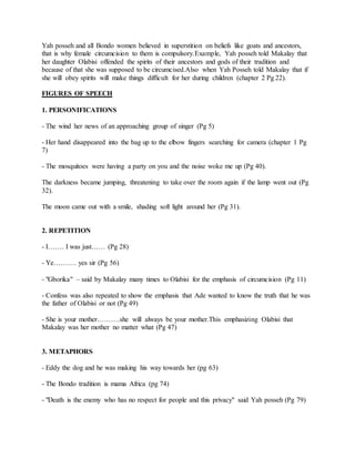 Yah posseh and all Bondo women believed in superstition on beliefs like goats and ancestors,
that is why female circumcision to them is compulsory.Example, Yah posseh told Makalay that
her daughter Olabisi offended the spirits of their ancestors and gods of their tradition and
because of that she was supposed to be circumcised.Also when Yah Posseh told Makalay that if
she will obey spirits will make things difficult for her during children (chapter 2 Pg 22).
FIGURES OF SPEECH
1. PERSONIFICATIONS
- The wind her news of an approaching group of singer (Pg 5)
- Her hand disappeared into the bag up to the elbow fingers searching for camera (chapter 1 Pg
7)
- The mosquitoes were having a party on you and the noise woke me up (Pg 40).
The darkness became jumping, threatening to take over the room again if the lamp went out (Pg
32).
The moon came out with a smile, shading soft light around her (Pg 31).
2. REPETITION
- I……. I was just…… (Pg 28)
- Ye………. yes sir (Pg 56)
- "Gborika" – said by Makalay many times to Olabisi for the emphasis of circumcision (Pg 11)
- Confess was also repeated to show the emphasis that Ade wanted to know the truth that he was
the father of Olabisi or not (Pg 49)
- She is your mother……….she will always be your mother.This emphasizing Olabisi that
Makalay was her mother no matter what (Pg 47)
3. METAPHORS
- Eddy the dog and he was making his way towards her (pg 63)
- The Bondo tradition is mama Africa (pg 74)
- "Death is the enemy who has no respect for people and this privacy" said Yah posseh (Pg 79)
 