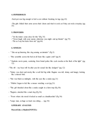 4. HYPERBOLES
-Each pot was big enough to boil a cow without breaking its legs (pg 43)
-The girls folded their arms across their chests and tried to cook as if they eat rocks everyday (pg
35)
5. PROVERBS
-" let the traitor come close for this "(Pg 35)
-" Never laugh with your enemy otherwise you might end up friends" (pg 75)
-"Do as I say but learn from me" (pg 66)
6. SIMILES
- " She sat up listening like dog sensing an intruder" (Pg 5)
- "She scramble across the bed on all fours like a giant crab" (pg 8)
- " Students ran in panic, scattering from brutal police like cock roaches at the flash of the light" (pg
12).
-"The rift – ray boys will be after you for sexual fun like dodgers" (pg 12)
- "Salary was short and stocky like a well fed big while Rugiatu was tall, skinny and hungry looking
like a shaved bird.
- "She was black as midnight, with flat eyes like a snake (pg 21)
- "Olabisi began to feel like a mouse watching a cat (pg 21)
- "The girl thrashed about like a snake caught in a farm trap (Pg 30)
- "Rugiatu attached like a mad dog (Pg 36)
- "From where she stood it locked as small as a handkerchief (Pg 54)
- "Large man, as huge as truck was sitting…. (pg 54)
LITERARY ANALYSIS
PassedLike a Shadow(NOVEL)
 
