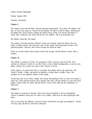 Author; Bernard Mapangala
Setting: Uganda 2006
Summary and themes.
Chapter I
This chapter starts with the father who has appeared unexpectedly. He is drink. His children fear
him. As soon as he cames in, Atwoki lost his appetite. He tried to avoid his father; unfortunately
he bumped into Aboo’ki hence sending the matoke down. In this case Atwoki encountered a
classic slap. It indicated that Adyeri did not love his children. This is poor parental care.
His children hated him, this hatred.
The position of women has been reflected. Amoti was seriously beaten by Adyeri. She was
trying to defend Atwoki. She cried uwii, uwii. In this regard, Amoti represents women as the
oppressed gender. However, she is brave because she spoke her mind.
Lastly we see that Adyeri did not sleep at home that evening. He had another woman. This is
betrayal.
Chapter II
This chapter is centered on Vicky. It is portraying Vicky’s previous and current life. Poor
customs are reflected in which we see that Vicky is sent or exiled Kaitangwenda as she was seen
riding a bicycle (It is a taboo for a girl to ride a bicycle in Torro).
In this chapter, it is shown that Vicky is an orphan. Her mother died so she had to live with
Adyeri’s Family. Conflict and hatred are reflected as Adyeri hates or dislike Vicky. She
considers her, as an additional burden to their family.
On the other side we see Vicky coming with Akena. She introduced him as a man who wanted to
marry her. Amoti protests because she is jealousy that Vicky will get married to a man who owns
garage. Adyeri settles the matter and tell Akena to come on the other day for arrangement of
bride price.
Chapter 3
This chapter is centered on Atwoki’s fame. He is good in football as well as academically.
Atwoki is ambitious and social. He wants to be a soldier. Other boys are also prophesying their
future.
Also we are shown the difference between Atwoki and Abooki was quiet and meditative. Atwoki
was busy, ting and always came home exhausted.
 
