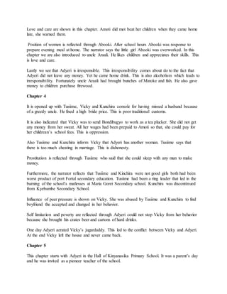 Love and care are shown in this chapter. Amoti did mot beat her children when they came home
late, she warned them.
Position of women is reflected through Abooki. After school hours Abooki was response to
prepare evening meal at home. The narrator says the little girl Abooki was overworked. In this
chapter we are also introduced to uncle Araali. He likes children and appreciates their skills. This
is love and care.
Lastly we see that Adyeri is irresponsible. This irresponsibility comes about do to the fact that
Adyeri did not leave any money. Yet he came home drink. This is also alcoholism which leads to
irresponsibility. Fortunately uncle Araali had brought bunches of Matoke and fish. He also gave
money to children purchase firewood.
Chapter 4
It is opened up with Tusiime, Vicky and Kunchira console for having missed a husband because
of a greedy uncle. He fixed a high bride price. This is poor traditional customs.
It is also indicated that Vicky was to send Bondibugyo to work as a tea plucker. She did not get
any money from her sweat. All her wages had been prepaid to Amoti so that, she could pay for
her childrean’s school fees. This is oppression.
Also Tusiime and Kunchira inform Vicky that Adyeri has another woman. Tusiime says that
there is too much cheating in marriage. This is dishonesty.
Prostitution is reflected through Tusiime who said that she could sleep with any man to make
money.
Furthermore, the narrator reflects that Tusiime and Kinchira were not good girls both had been
worst product of port Fortal secondary education. Tusiime had been a ring leader that led in the
burning of the school’s matlesses at Maria Goret Secondary school. Kunchira was discontinued
from Kyebambe Secondary School.
Influence of peer pressure is shown on Vicky. She was abused by Tusiime and Kunchira to find
boyfriend the accepted and changed in her behavior.
Self limitation and poverty are reflected through Adyeri could not stop Vicky from her behavior
because she brought his crates beer and cartons of hard drinks.
One day Adyeri aerated Vicky’s jugardaddy. This led to the conflict between Vicky and Adyeri.
At the end Vicky left the house and never came back.
Chapter 5
This chapter starts with Adyeri in the Hall of Kinyanasika Primary School. It was a parent’s day
and he was invited as a pioneer teacher of the school.
 