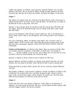 Conflict and vengeance are reflected. Amoti rejected to attend her husband, as he was alone
suffering in the house. Also we see that the villagers brought her dying husband in her house.
She did not like what they did. It shown that inwardly she blamed the villagers for that action.
Chapter 7
This chapter is in centered on the visit of Atwoki to his friend (David) in knife. Peer pressure is
reflected through David. He advised Atwoki to find girl friends. He told him that, it is written in
the bible that we have to enjoy fruits of the earth.
Ignorance is shown through David. He said that he could tell a safe girl from HIV/AIDS with
just a glance. Moreover he added that the girls who are working in big offices cannot acquire
slim (HIV/AIDS)
Later on we are introduced. Edda. She gave Atwoki a public kiss. Also we are introduced to
David’s family. David’s father is rich and important man in both government and in Kabaka’s
council.
Poor ways of upbringing children are reflected in this chapter. Also it is known as lack of
standing manners. In first of sexual scenes. David liked this because he naked women. On the
table was a pile of ponographic magazines written JOIN THE FIGHT AGAINST AIDS WE
CONDOMS.
Isolation and discrimination are reflected in this chapter. These are exposed as David’s father
was watching a television programme on HIV/AIDS. An AIDS victim was narrating his
case………. My legs are failing to carry my body. All my friends have run away from me. Even
my relatives detect me. (Need somebody who can hold my hand)
Ignorance is reflected as Atwoki wanted to know if condoms are 100% safe.
Betrayal, Dishonest and Moral corruption, are reflected in this chapter when they were at the
Sheraton, they were joined by the ladies. David said that his father is good at selecting girls.
On the other hand we are given David’s previous life. He was a university dropout (Makevene
onwersity)
Bad company or Influence of peer pressure is reflected as Atwoki was influence by David to take
or drink beer. We see that he fell in love with Edda. He spent the rights with her in David’s
home. In this case due to bad company Atwoki changed. The narrator says “The fortal portal
bullet has been concerned it we will never be the same for Atwoki
Chapter 8
It starts with Vicky who is now married to Aliganyira. In this chapter we are introduced to
Aliganyire. He is rich because he had tricks with cross- crossed Uganda and Zaire ferrying coffee
and other smuggled products. This pat rays corruption.
 