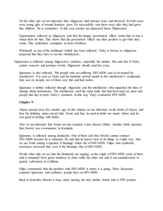 On the other side we are informed that, Aliganyira had married twice and divorced. In both cases
were young girls of around fourteen years. He successfully sent them away after they had given
him children. He is womanizer. In this case women are oppressed hence Oppression.
Opportunism reflected as Aliganyira said that the hungry government officer wants him to buy a
wheat farm for him. This shows that the government officer use their position to get what they
wants. This symbolizes corruption in form of bribers.
Witchcraft as one of the traditional beliefs has been reflected. Vicky is barren, so Aliganyira
proposed that they have to see the witchdoctors.
Oppression is reflected among Aliganyira’s relatives, especially his mother. She said that if Vicky
cannot conceive and produce a body. Aliganyira should send her away.
Ignorance is also reflected. The people who are suffering HIV/AIDS care to be treated by
witchdoctor. It is seen as Vicky and her husband arrived armed in the witchdoctor’s compound,
they saw six people, two of them very thin and had rashes.
Ignorance is further reflected through Aliganyira and the witchdoctor who supported the idea of
sharing sharp instruments. The witchdoctor used the same knife that had been used on, most sick
people that day to prick Vicky’s stomatch. In this way Vicky contracted HIV/AIDS.
Chapter 9
Adyeri passed away few months ago. In this chapter we are informed on the death of Adyeri, and
how his drinking mates moved him. Some said that, he used to drink too much; others said he
was good at dealing with ladies.
Also we are informed that Amoti too has acquired a new disease (Slim). Another drink reported
that Atwoki was a womanizer in Kampala.
Ignorance is reflected among drunkards. One of them said that Atwoki cannot contract
HIV/AIDS because he is educated. He said that he knows how to do things in a right way. Also
we see Tonto asking a question if Bazunge which die of HIV/AIDS. Filipo who symbolize
awareness answered that, even if the Bazungu dies of HIV/AIDS.
On the other side we see that the drunkards are arguing on the origin of HIV/AIDS some of them
said it emanated from green monkeys in Zaire while the other one said it was manufactured in
genetic Laboratory in Califonia.
Filipo commented that the problem with HIV/AIDS is where it is going. There discussion
connotes Ignorance and confusion people have on HIV/AIDS.
Back in Katamba Abooki is busy, alone nursing her sick mother Amoti who is HIV positive.
 