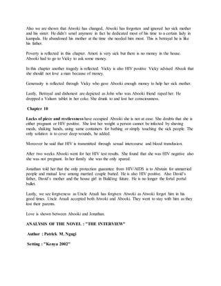 Also we are shown that Atwoki has changed, Atwoki has forgotten and ignored her sick mother
and his sister. He didn’t senel anymore in fact he dedicated most of his time to a certain lady in
kampala. He abandoned his mother at the time she needed him most. This is betrayal he is like
his father.
Poverty is reflected in this chapter. Amoti is very sick but there is no money in the house.
Abooki had to go to Vicky to ask some money.
In this chapter another tragedy is reflected. Vicky is also HIV positive Vicky advised Abook that
she should not love a man because of money.
Generasity is reflected through Vicky who gave Abooki enough money to help her sick mother.
Lastly, Betrayal and dishonest are depicted as John who was Abooki friend raped her. He
dropped a Valium tablet in her coke. She drunk to and lost her consciousness.
Chapter 10
Lacks of piece and restlessness have occupied Abooki she is not at ease. She doubts that she is
either pregnant or HIV positive. She lost her weight a person cannot be infected by shaving
meals, shaking hands, using same containers for bathing or simply touching the sick people. The
only solution is to cover deep wounds, he added.
Moreover he said that HIV is transmitted through sexual intercourse and blood transfusion.
After two weeks Abooki went for her HIV test results. She found that she was HIV negative also
she was not pregnant. In her family she was the only spared.
Jonathan told her that the only protection guarantee from HIV/AIDS is to Abstain for unmarried
people and mutual love among married couple buried. He is also HIV positive. Also David’s
father, David’s mother and the house girl in Building future. He is no longer the fortal portal
bullet.
Lastly, we see forgiveness as Uncle Araali has forgiven Atwoki as Atwoki forgot him in his
good times. Uncle Araali accepted both Atwoki and Abooki. They went to stay with him as they
lost their parents.
Love is shown between Abooki and Jonathan.
ANALYSIS OF THE NOVEL : "THE INTERVIEW"
Author : Patrick M. Ngugi
Setting : "Kenya 2002"
 