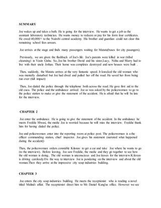 SUMMARY
Joe wakes up and takes a bath. He is going for the interview. He wants to get a job as the
assistant laboratory technician. He wants money to redeem or pay for his form four certificates.
He owed 40,000/= to the Nairobi central academy. His brother and guardian could not clear this
remaining school fees arrears.
Joe arrives at the stage and finds many passengers waiting for Matatu(buses for city pasangers).
Previously, we are given the flashback of Joe's life. Joe's parents were killed in war (tribal
cleansing) in Vasin Gishu. So, Joe his brother David and his sister,Lucy, Ndita and Marry had to
live with their uncle Jothan. Their home was completes destroyed and new houses were built .
Then, suddenly, the Matatu arrives at the very fantastic speed. It knocked the old woman who
was mentally disturbed but Joe had dived and pulled her off the road. He saved her from being
run over (full impact)
Then, Joe dialed the police through the telephone both across the road. He gave first aid to the
old cucu. The police and the ambulance arrived. Joe as was asked by the policewoman to go to
the police station to make or give the statement of the accident. He is afraid that he will be late
for the interview.
CHAPTER 2
Joe enter the ambulance. He is going to give the statement of the accident. In the ambulance he
meets Freddie Mwasi, the medic Joe is worried because he will miss the interview. Freddie thank
him for having dialed the police.
Joe and policewoman enter into the reporting room at police post. The policewoman is a the
officer commanding station, chief inspector. Joe gives his statement (narrated what happened
during the accident|)
Then, the policewoman orders constable Kilonzo to get a car and take Joe where he wants to go
(to the interview). Before leaving, Joe saw Freddie, the medic and they go together to see how
the old woman is doing.. The old woman is unconscious and Joe leaves for the interview.Kilonzo
is driving carelessly.On the way to interview Joe is pondering on the interview and about the old
woman.Then they arrive at the impressive city soap industries building.
CHAPTER 3
Joe enters the city soap industries building. He meets the receptionist who is reading a novel
titled Malindi affair. The receptionist direct him to Mr. Daniel Kung'us office. However we see
 